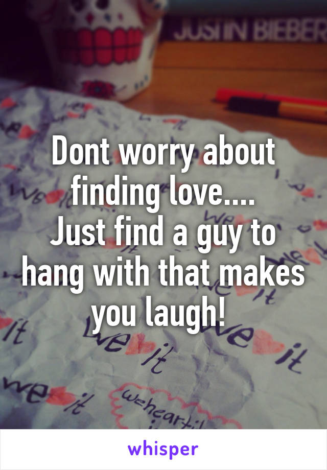 Dont worry about finding love....
Just find a guy to hang with that makes you laugh! 