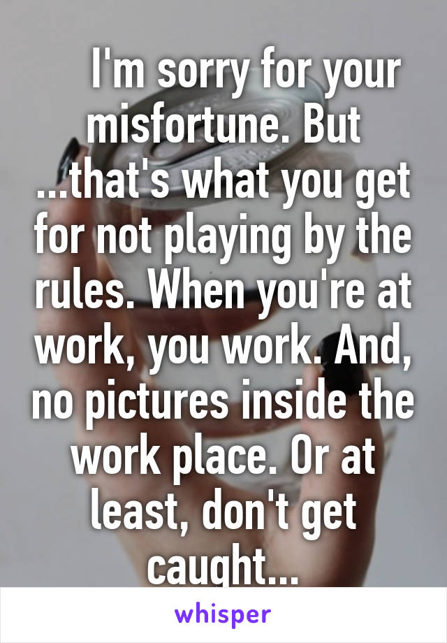     I'm sorry for your misfortune. But ...that's what you get for not playing by the rules. When you're at work, you work. And, no pictures inside the work place. Or at least, don't get caught...