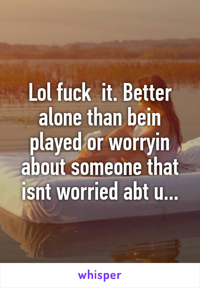 Lol fuck  it. Better alone than bein played or worryin about someone that isnt worried abt u...