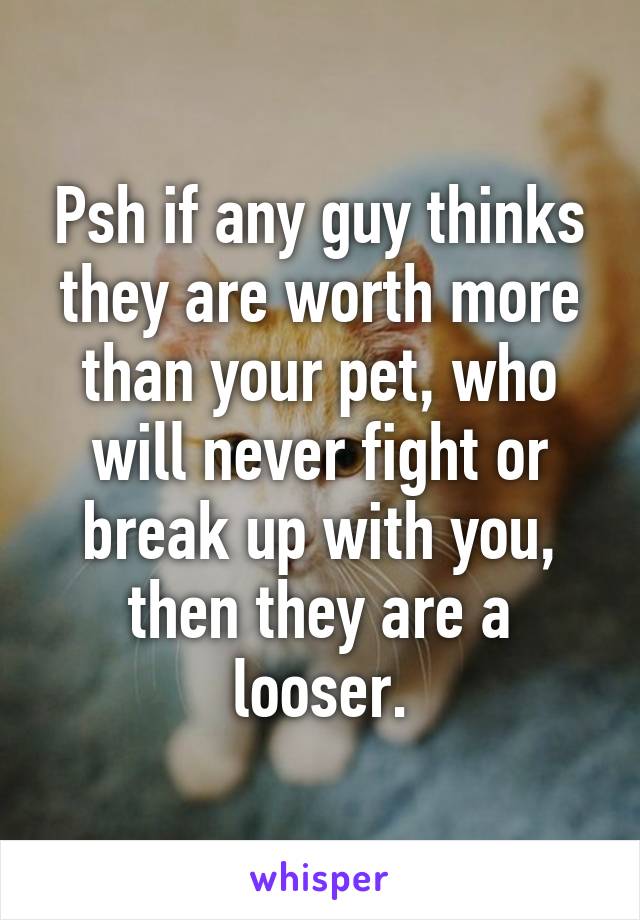 Psh if any guy thinks they are worth more than your pet, who will never fight or break up with you, then they are a looser.