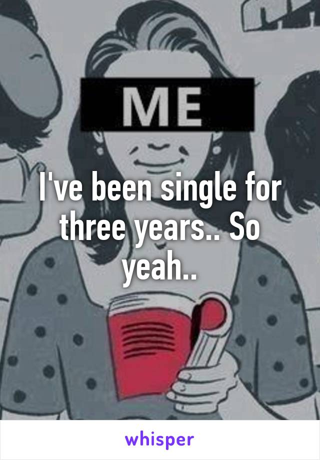 I've been single for three years.. So yeah..