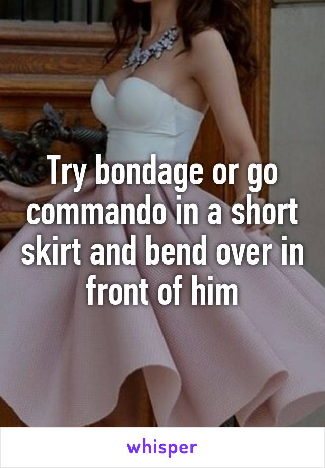 Try bondage or go commando in a short skirt and bend over in front of him