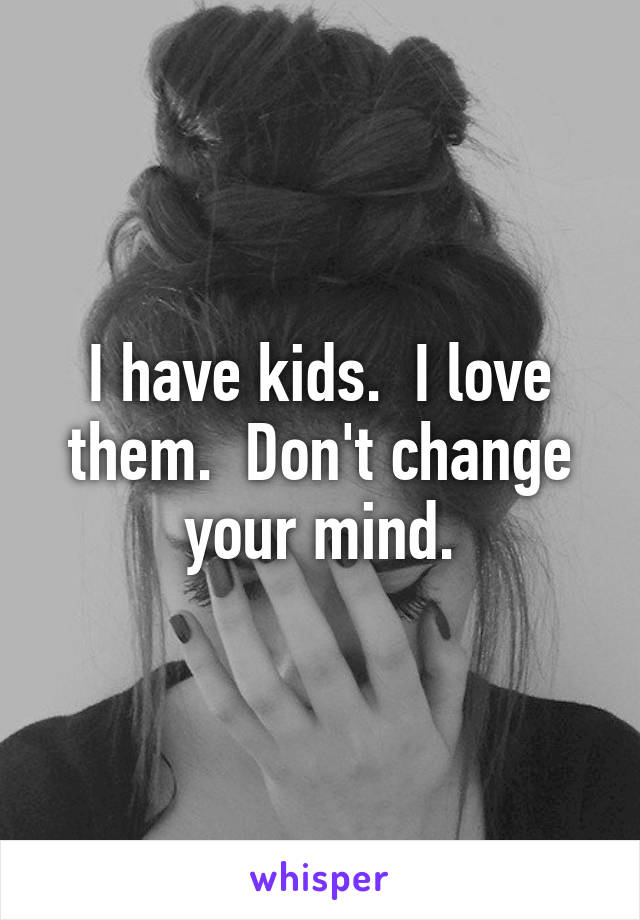 I have kids.  I love them.  Don't change your mind.
