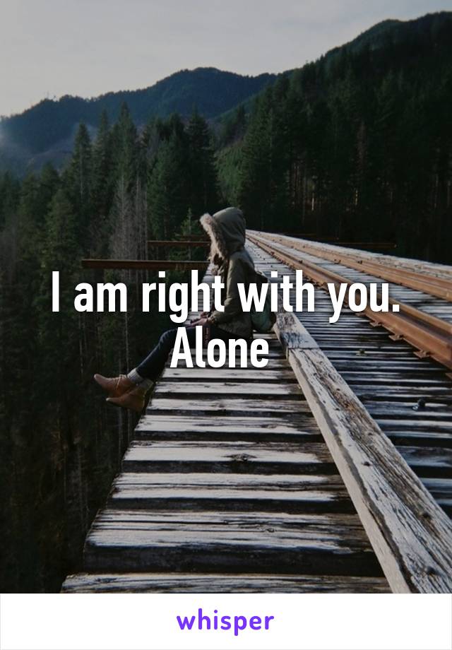 I am right with you. Alone 