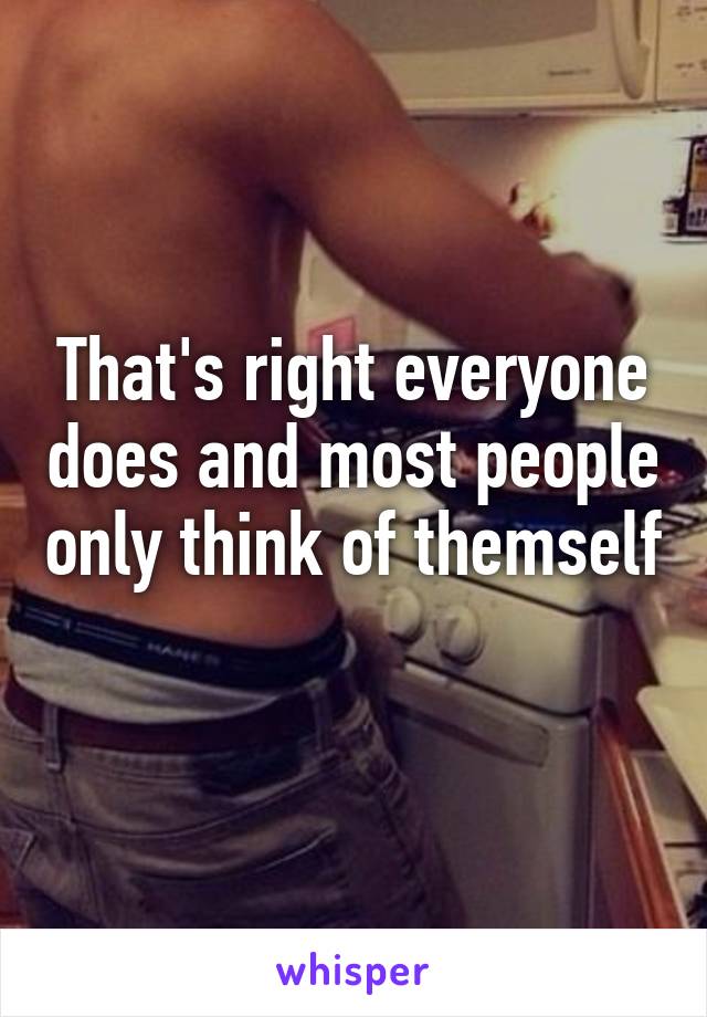 That's right everyone does and most people only think of themself 