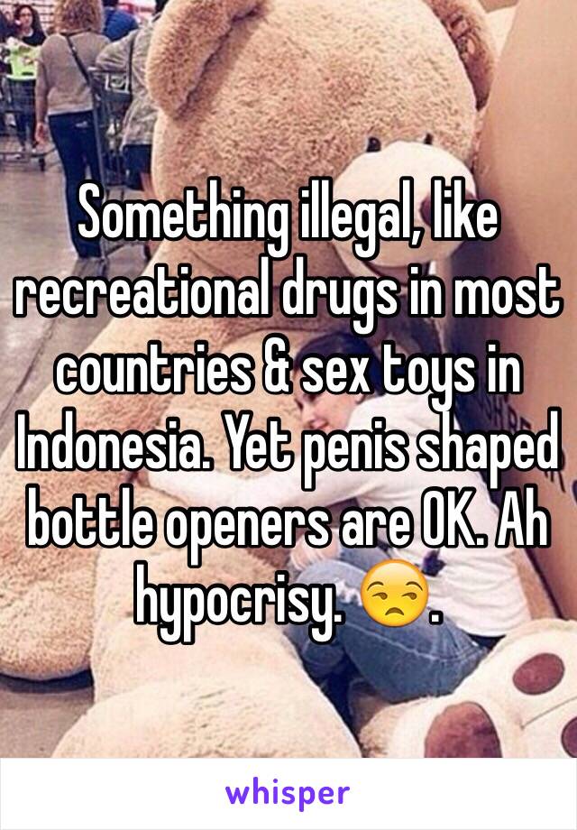 Something illegal, like recreational drugs in most countries & sex toys in Indonesia. Yet penis shaped bottle openers are OK. Ah hypocrisy. 😒.