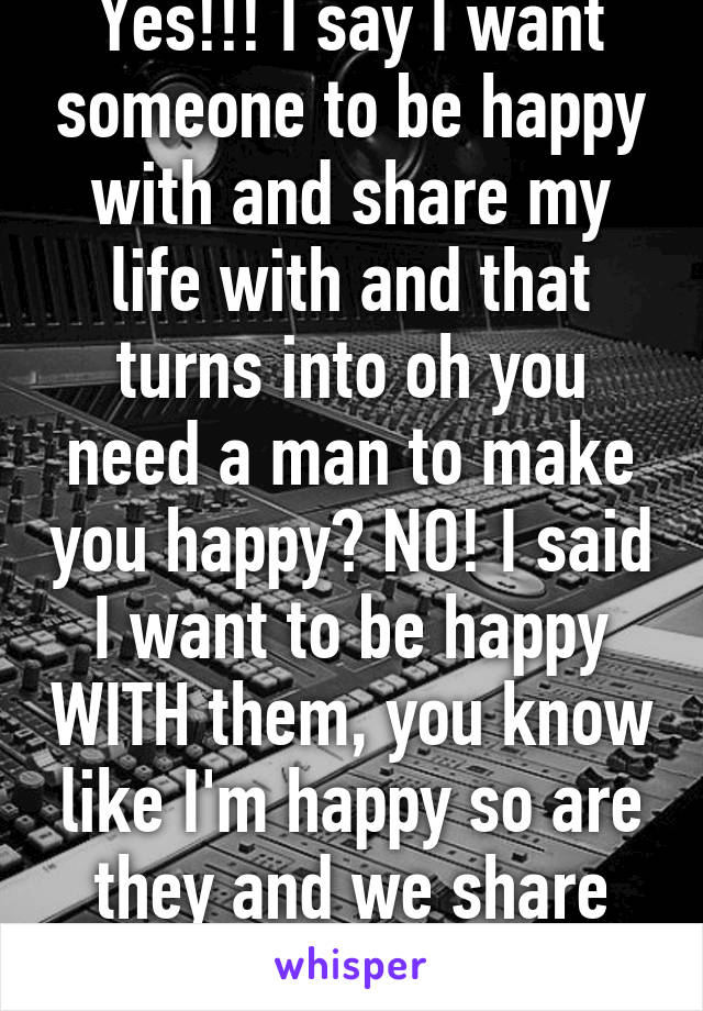 Yes!!! I say I want someone to be happy with and share my life with and that turns into oh you need a man to make you happy? NO! I said I want to be happy WITH them, you know like I'm happy so are they and we share that happiness?!