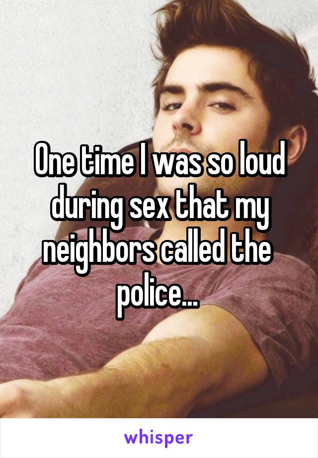 One time I was so loud during sex that my neighbors called the 
police... 