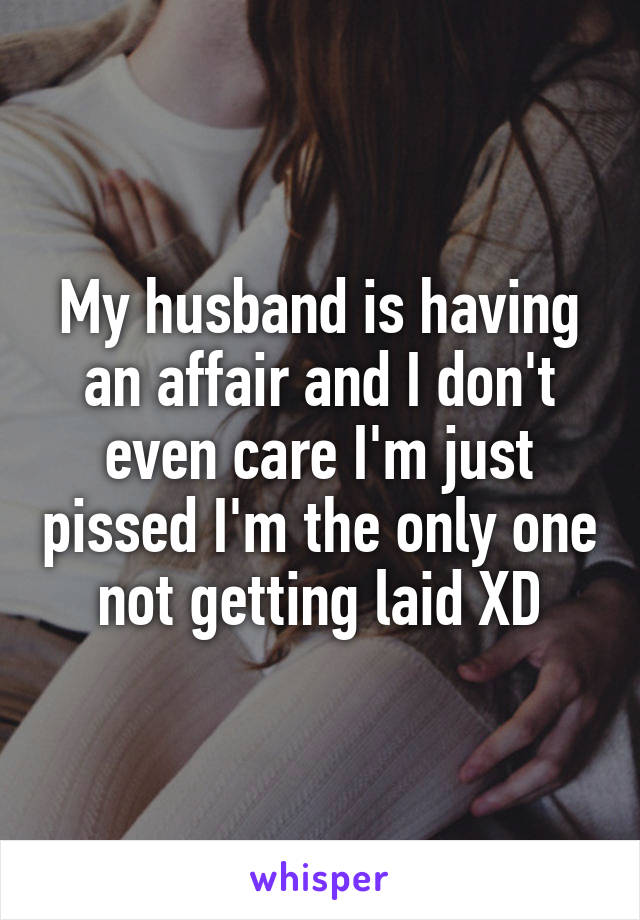 My husband is having an affair and I don't even care I'm just pissed I'm the only one not getting laid XD