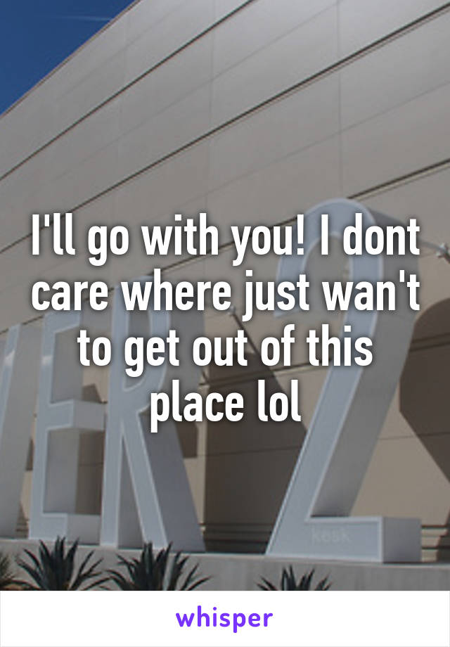 I'll go with you! I dont care where just wan't to get out of this place lol