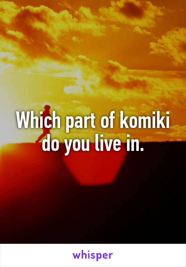 Which part of komiki do you live in.