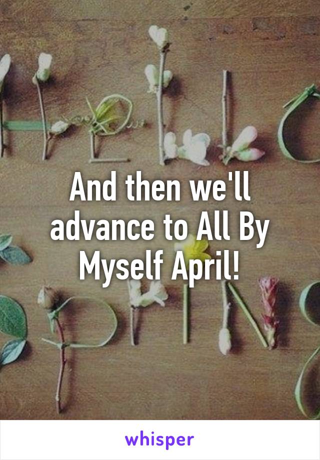 And then we'll advance to All By Myself April!