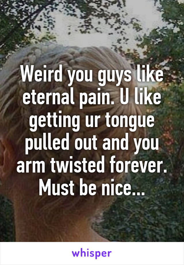 Weird you guys like eternal pain. U like getting ur tongue pulled out and you arm twisted forever. Must be nice...