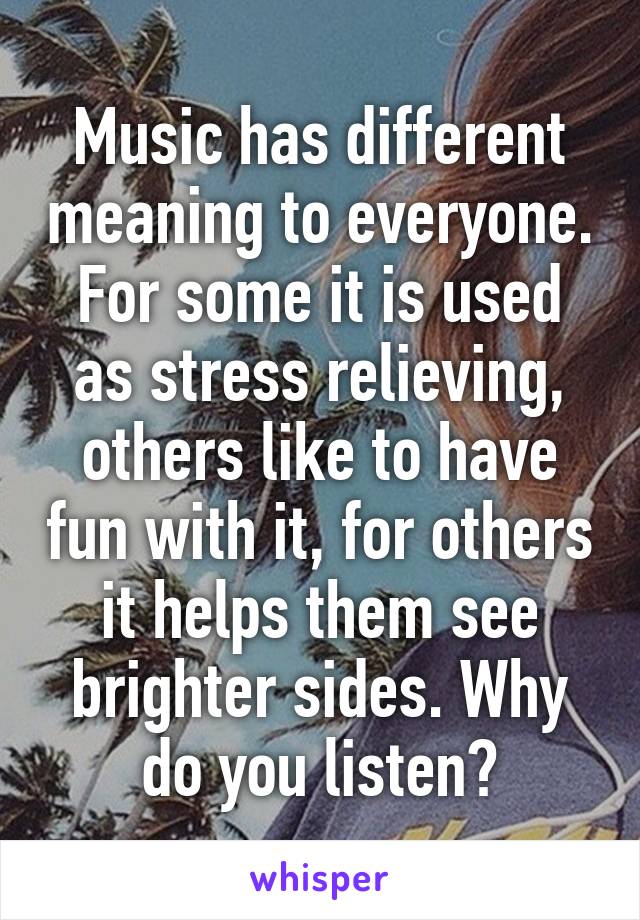 Music has different meaning to everyone. For some it is used as stress relieving, others like to have fun with it, for others it helps them see brighter sides. Why do you listen?