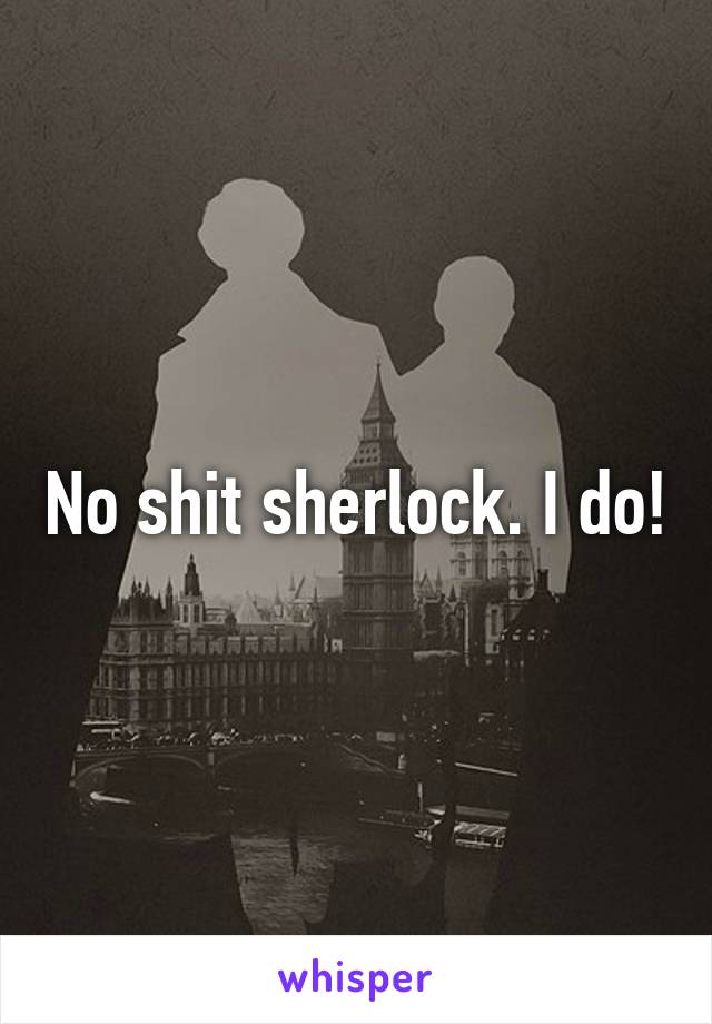 No shit sherlock. I do!