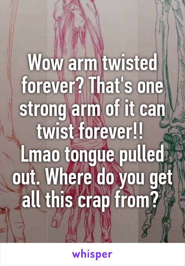 Wow arm twisted forever? That's one strong arm of it can twist forever!! 
Lmao tongue pulled out. Where do you get all this crap from? 