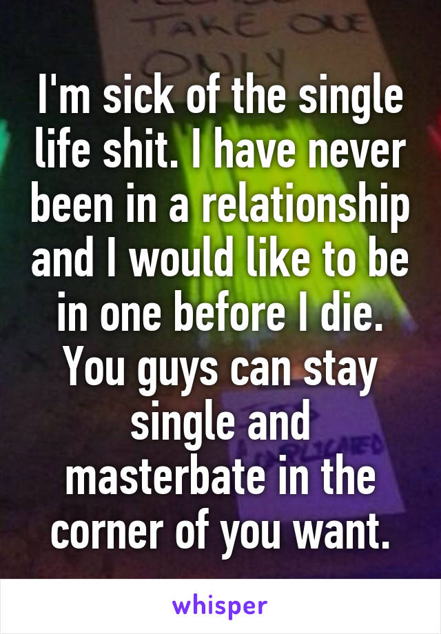 I'm sick of the single life shit. I have never been in a relationship and I would like to be in one before I die. You guys can stay single and masterbate in the corner of you want.