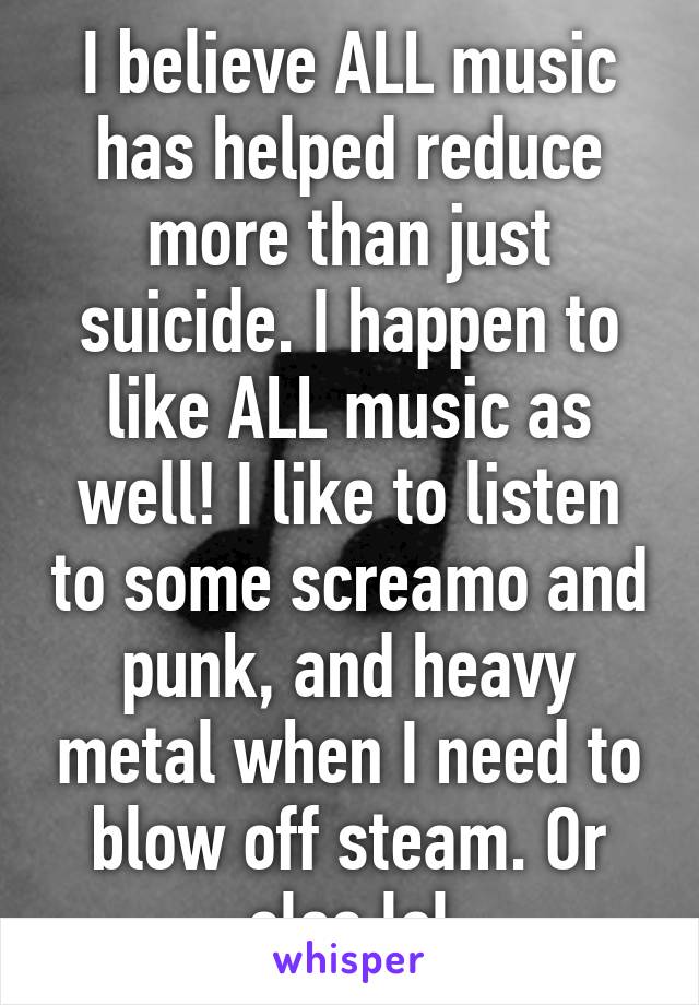 I believe ALL music has helped reduce more than just suicide. I happen to like ALL music as well! I like to listen to some screamo and punk, and heavy metal when I need to blow off steam. Or else lol