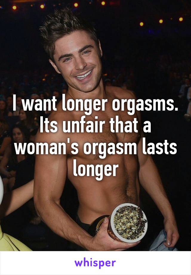 I want longer orgasms. Its unfair that a woman's orgasm lasts longer