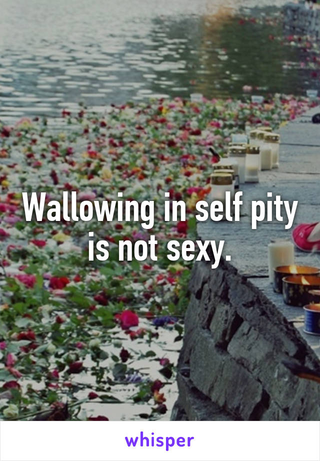 Wallowing in self pity is not sexy.