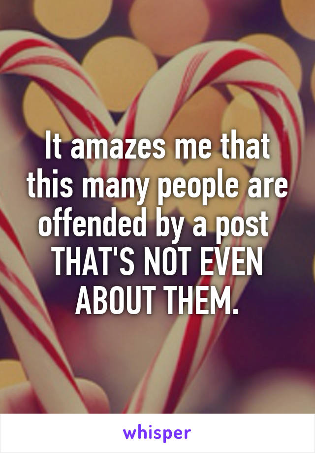 It amazes me that this many people are offended by a post 
THAT'S NOT EVEN ABOUT THEM.