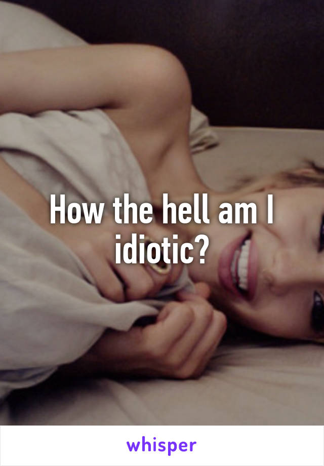 How the hell am I idiotic?