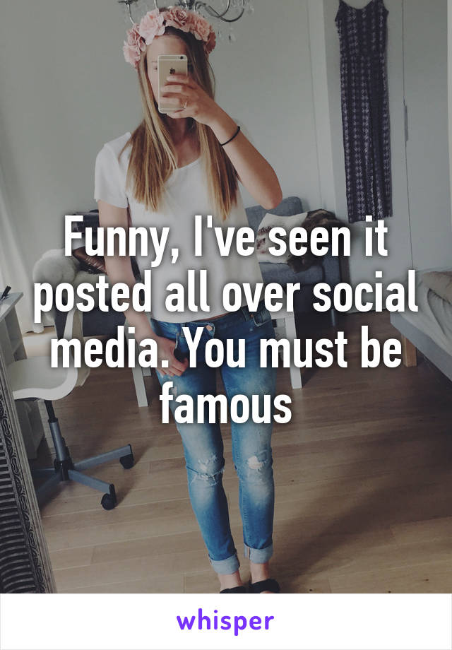 Funny, I've seen it posted all over social media. You must be famous