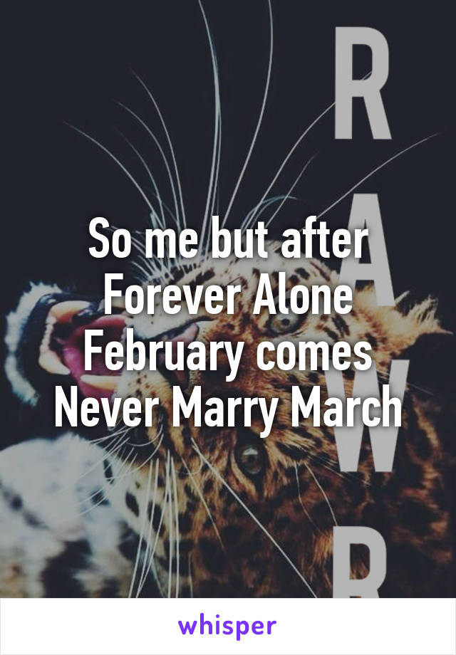 So me but after Forever Alone February comes Never Marry March