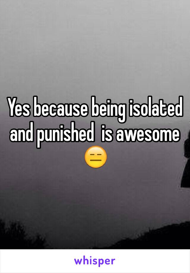 Yes because being isolated and punished  is awesome 😑