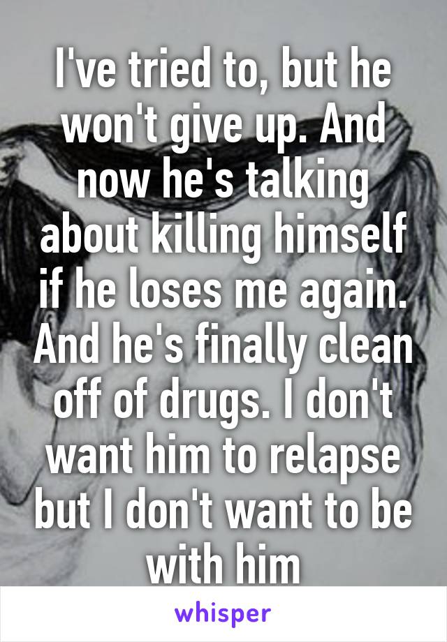 I've tried to, but he won't give up. And now he's talking about killing himself if he loses me again. And he's finally clean off of drugs. I don't want him to relapse but I don't want to be with him