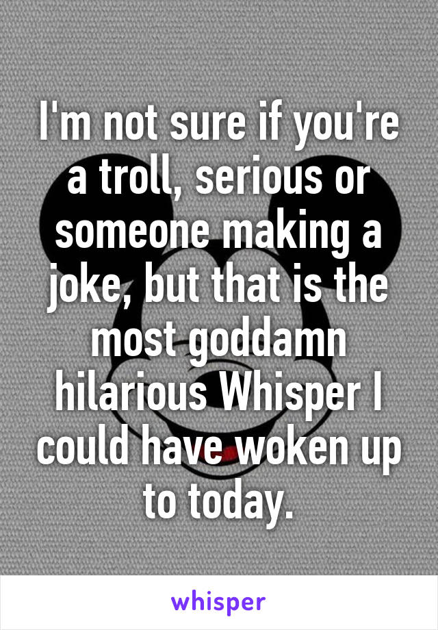 I'm not sure if you're a troll, serious or someone making a joke, but that is the most goddamn hilarious Whisper I could have woken up to today.