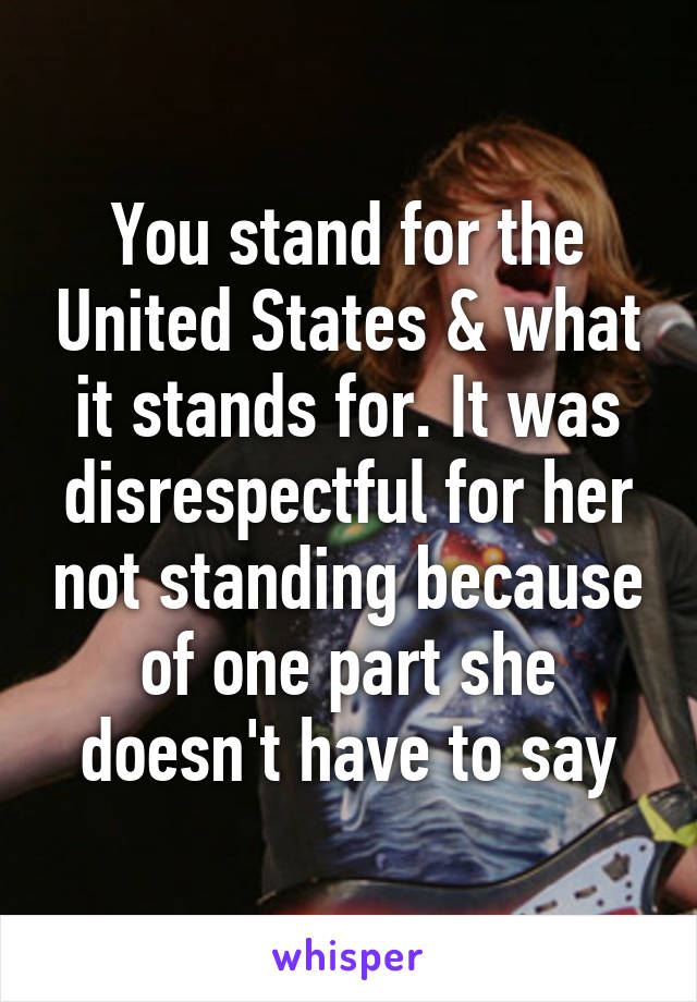 You stand for the United States & what it stands for. It was disrespectful for her not standing because of one part she doesn't have to say