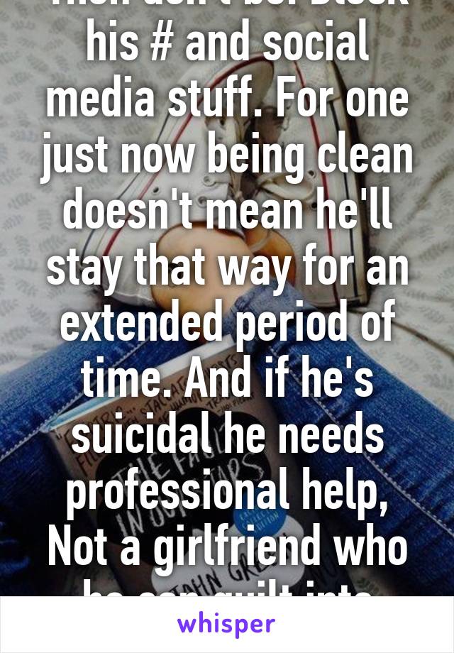 Then don't be. Block his # and social media stuff. For one just now being clean doesn't mean he'll stay that way for an extended period of time. And if he's suicidal he needs professional help, Not a girlfriend who he can guilt into being with him...  