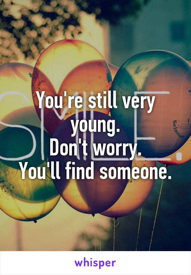 You're still very young.
Don't worry.
You'll find someone.