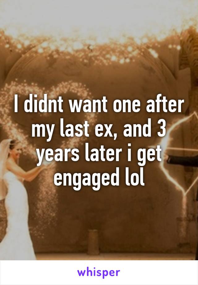 I didnt want one after my last ex, and 3 years later i get engaged lol