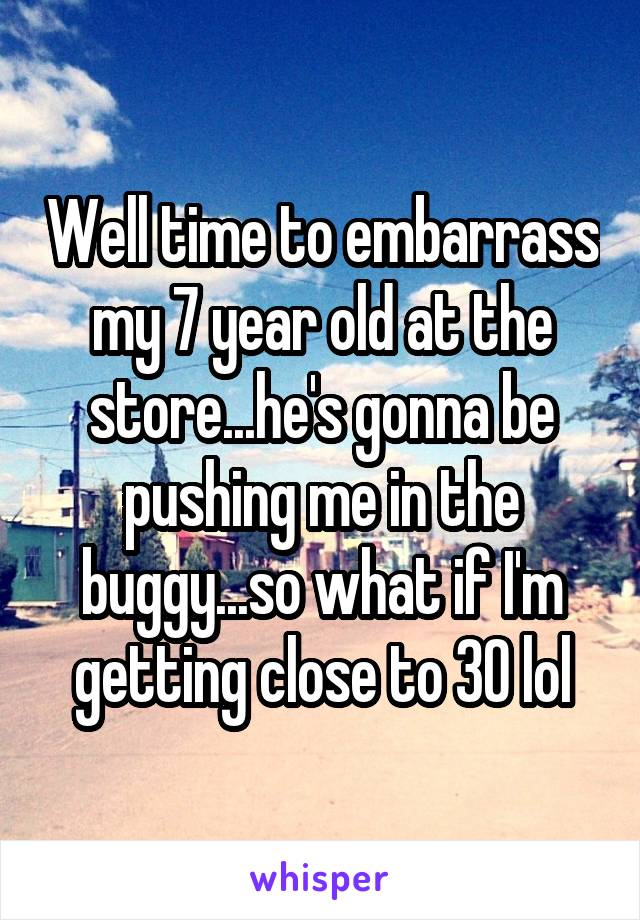 Well time to embarrass my 7 year old at the store...he's gonna be pushing me in the buggy...so what if I'm getting close to 30 lol