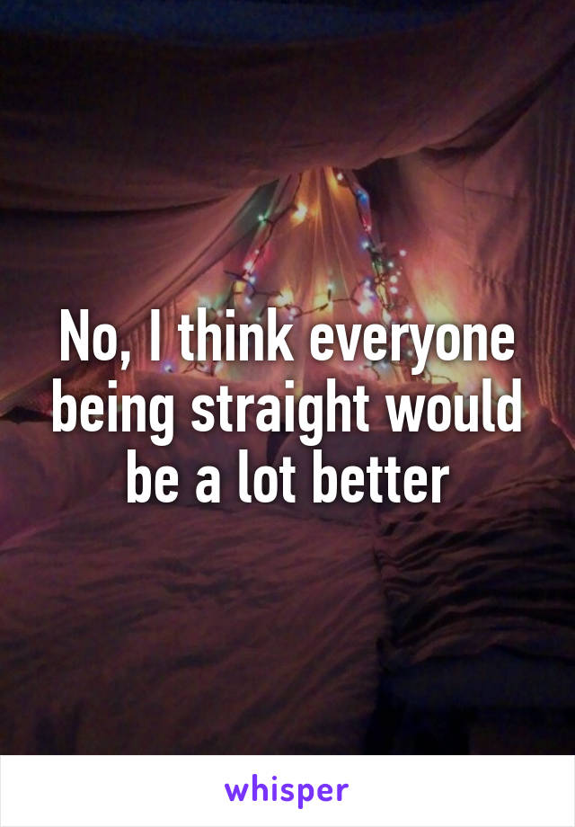 No, I think everyone being straight would be a lot better