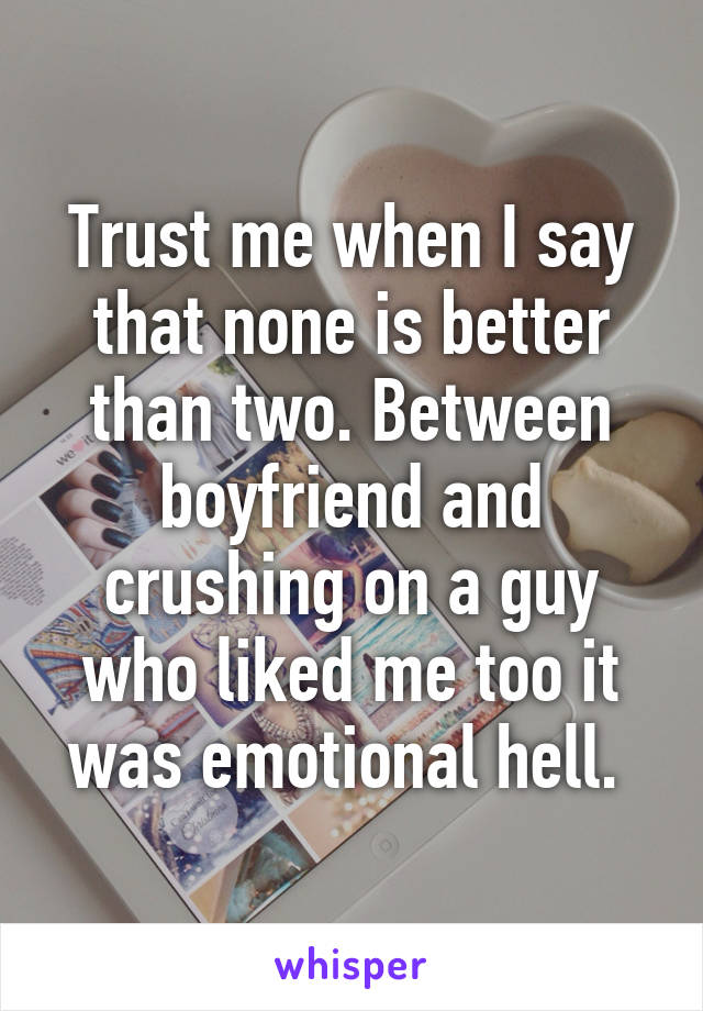 Trust me when I say that none is better than two. Between boyfriend and crushing on a guy who liked me too it was emotional hell. 