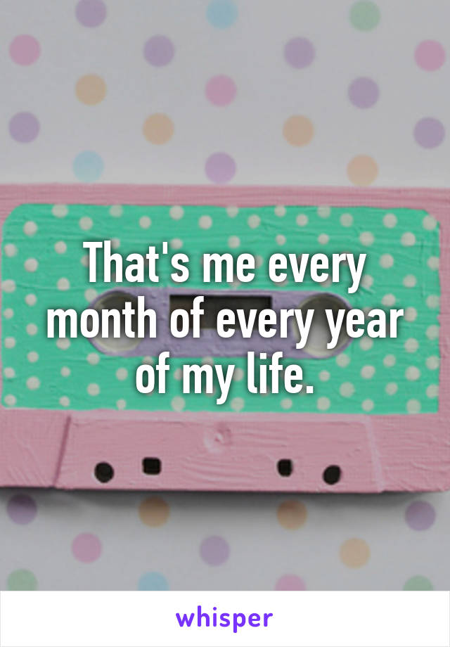 That's me every month of every year of my life.