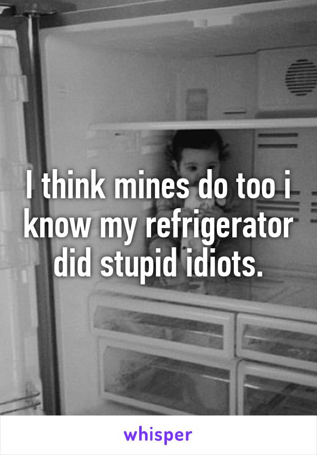 I think mines do too i know my refrigerator did stupid idiots.