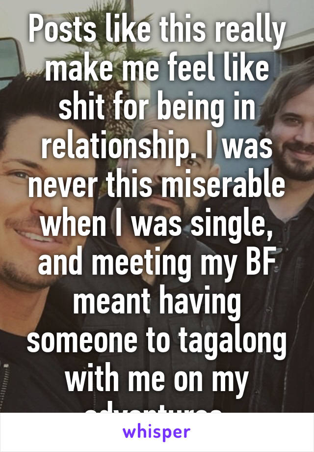 Posts like this really make me feel like shit for being in relationship. I was never this miserable when I was single, and meeting my BF meant having someone to tagalong with me on my adventures.