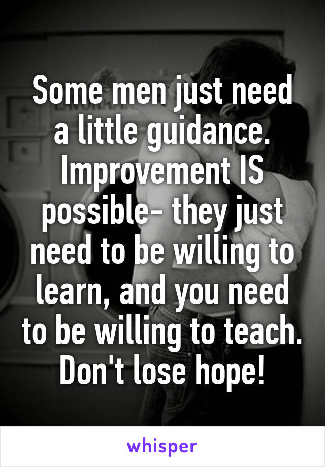 Some men just need a little guidance. Improvement IS possible- they just need to be willing to learn, and you need to be willing to teach. Don't lose hope!