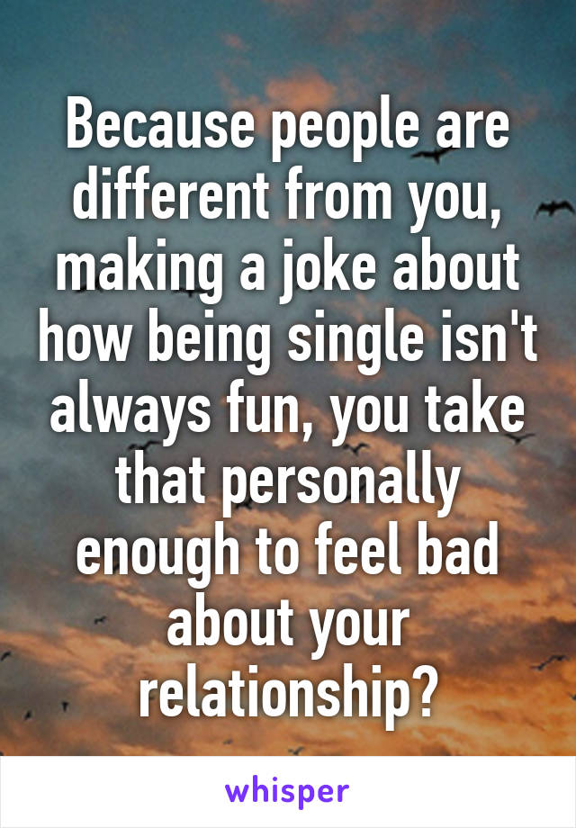 Because people are different from you, making a joke about how being single isn't always fun, you take that personally enough to feel bad about your relationship?