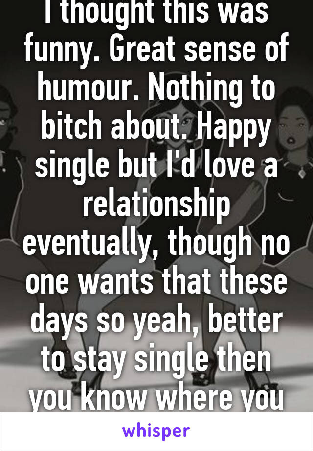 I thought this was funny. Great sense of humour. Nothing to bitch about. Happy single but I'd love a relationship eventually, though no one wants that these days so yeah, better to stay single then you know where you stand x