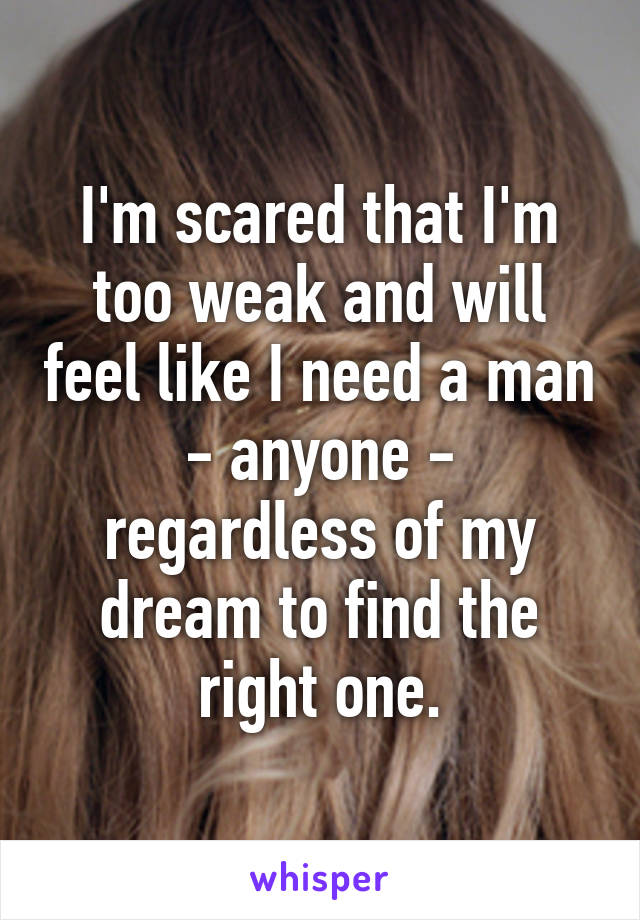 I'm scared that I'm too weak and will feel like I need a man - anyone - regardless of my dream to find the right one.