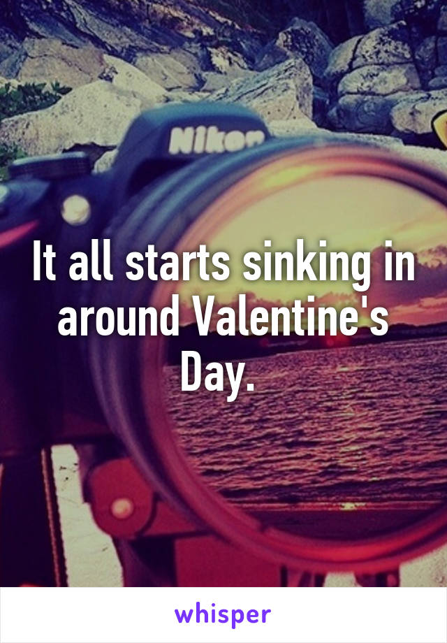 It all starts sinking in around Valentine's Day. 