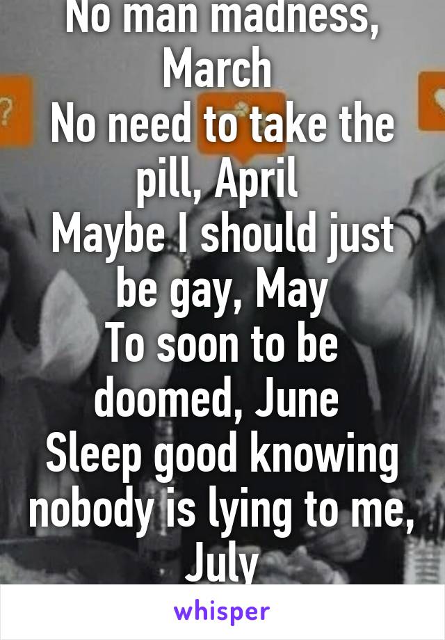 No man madness, March 
No need to take the pill, April 
Maybe I should just be gay, May
To soon to be doomed, June 
Sleep good knowing nobody is lying to me, July
