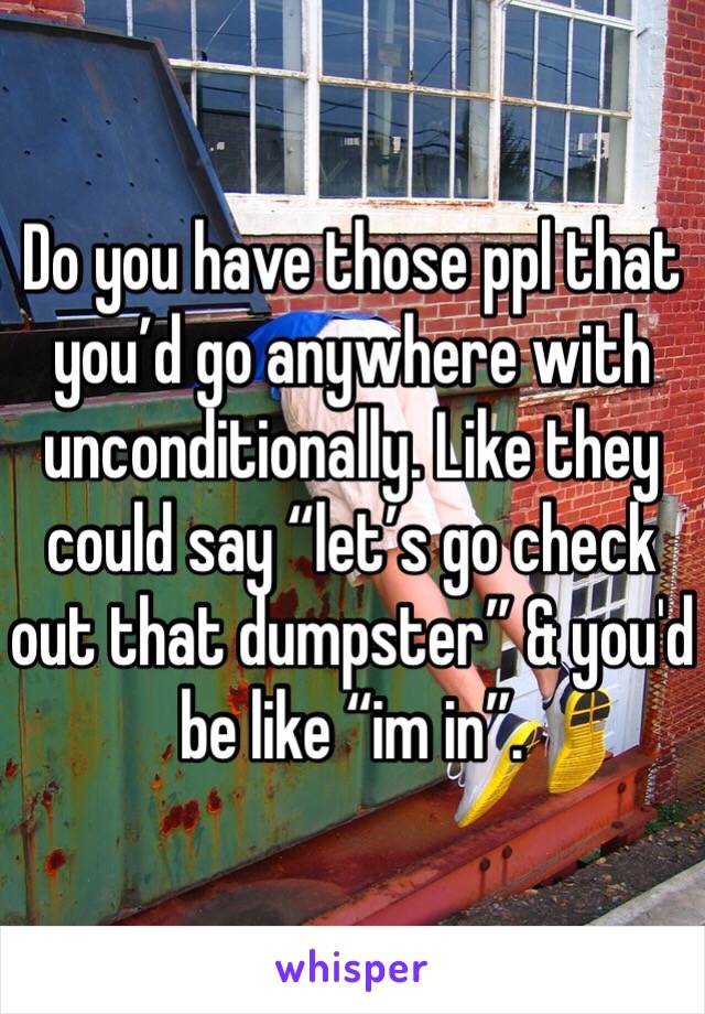 Do you have those ppl that you’d go anywhere with unconditionally. Like they could say “let’s go check out that dumpster” & you'd be like “im in”.