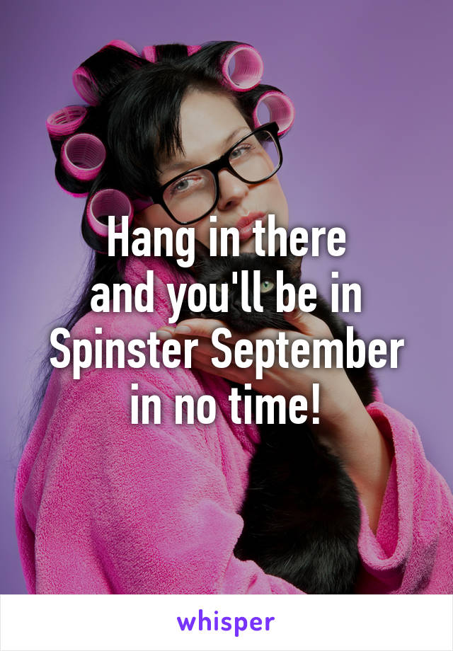 Hang in there
and you'll be in
Spinster September
in no time!