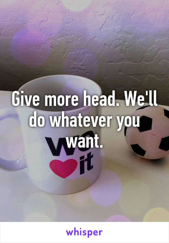 Give more head. We'll do whatever you want.